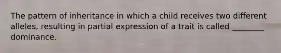 The pattern of inheritance in which a child receives two different alleles, resulting in partial expression of a trait is called ________ dominance.