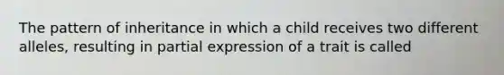 The pattern of inheritance in which a child receives two different alleles, resulting in partial expression of a trait is called