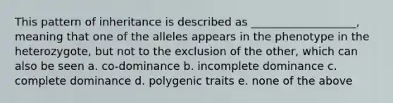 This pattern of inheritance is described as ___________________, meaning that one of the alleles appears in the phenotype in the heterozygote, but not to the exclusion of the other, which can also be seen a. co-dominance b. incomplete dominance c. complete dominance d. polygenic traits e. none of the above