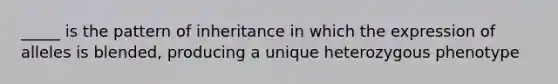 _____ is the pattern of inheritance in which the expression of alleles is blended, producing a unique heterozygous phenotype