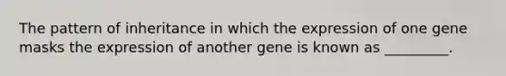 The pattern of inheritance in which the expression of one gene masks the expression of another gene is known as _________.