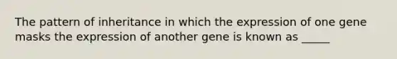 The pattern of inheritance in which the expression of one gene masks the expression of another gene is known as _____