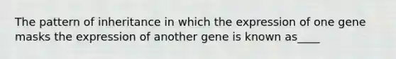 The pattern of inheritance in which the expression of one gene masks the expression of another gene is known as____