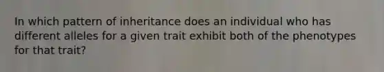 In which pattern of inheritance does an individual who has different alleles for a given trait exhibit both of the phenotypes for that trait?