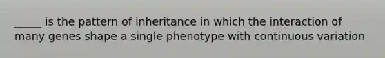 _____ is the pattern of inheritance in which the interaction of many genes shape a single phenotype with continuous variation