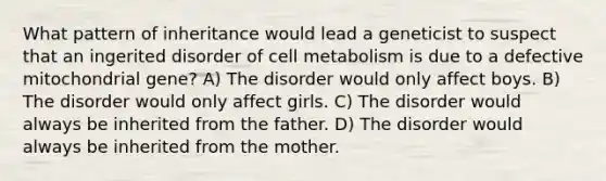 What pattern of inheritance would lead a geneticist to suspect that an ingerited disorder of cell metabolism is due to a defective mitochondrial gene? A) The disorder would only affect boys. B) The disorder would only affect girls. C) The disorder would always be inherited from the father. D) The disorder would always be inherited from the mother.