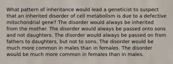 What pattern of inheritance would lead a geneticist to suspect that an inherited disorder of cell metabolism is due to a defective mitochondrial gene? The disorder would always be inherited from the mother. The disorder would always be passed onto sons and not daughters. The disorder would always be passed on from fathers to daughters, but not to sons. The disorder would be much more common in males than in females. The disorder would be much more common in females than in males.