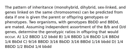 The pattern of inheritance (monohybrid, dihybrid, sex-linked, and genes linked on the same chromosomes) can be predicted from data if one is given the parent or offspring genotypes or phenotypes. Two organisms, with genotypes BbDD and BBDd, are mated. Assuming independent assortment of the B/b and D/d genes, determine the genotypic ratios in offspring that would occur. A) 1/2 BBDD 1/2 bbdd B) 1/4 BBDD 1/4 BbDD 1/4 BBDd 1/4 BbDd C) 9/16 BBDD 3/16 BbDD 3/16 BBDd 1/16 bbdd D) 1/4 BBDD 1/2 BbDd 1/4 bbdd