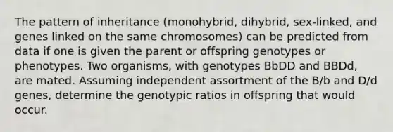 The pattern of inheritance (monohybrid, dihybrid, sex-linked, and genes linked on the same chromosomes) can be predicted from data if one is given the parent or offspring genotypes or phenotypes. Two organisms, with genotypes BbDD and BBDd, are mated. Assuming independent assortment of the B/b and D/d genes, determine the genotypic ratios in offspring that would occur.