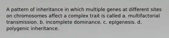 A pattern of inheritance in which multiple genes at different sites on chromosomes affect a complex trait is called a. multifactorial transmission. b. incomplete dominance. c. epigenesis. d. polygenic inheritance.