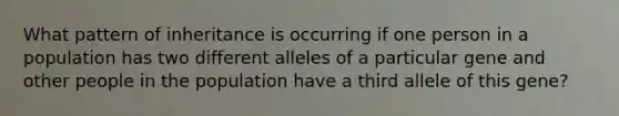 What pattern of inheritance is occurring if one person in a population has two different alleles of a particular gene and other people in the population have a third allele of this gene?