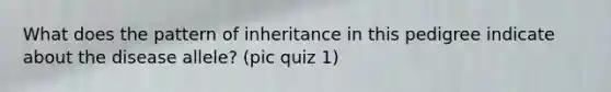 What does the pattern of inheritance in this pedigree indicate about the disease allele? (pic quiz 1)