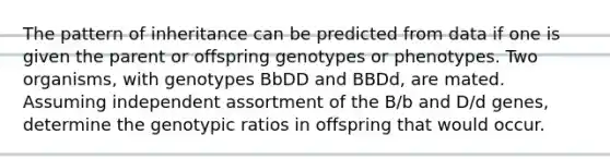 The pattern of inheritance can be predicted from data if one is given the parent or offspring genotypes or phenotypes. Two organisms, with genotypes BbDD and BBDd, are mated. Assuming independent assortment of the B/b and D/d genes, determine the genotypic ratios in offspring that would occur.