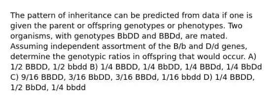 The pattern of inheritance can be predicted from data if one is given the parent or offspring genotypes or phenotypes. Two organisms, with genotypes BbDD and BBDd, are mated. Assuming independent assortment of the B/b and D/d genes, determine the genotypic ratios in offspring that would occur. A) 1/2 BBDD, 1/2 bbdd B) 1/4 BBDD, 1/4 BbDD, 1/4 BBDd, 1/4 BbDd C) 9/16 BBDD, 3/16 BbDD, 3/16 BBDd, 1/16 bbdd D) 1/4 BBDD, 1/2 BbDd, 1/4 bbdd