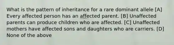 What is the pattern of inheritance for a rare dominant allele [A] Every affected person has an affected parent. [B] Unaffected parents can produce children who are affected. [C] Unaffected mothers have affected sons and daughters who are carriers. [D] None of the above