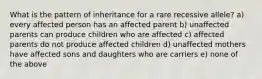 What is the pattern of inheritance for a rare recessive allele? a) every affected person has an affected parent b) unaffected parents can produce children who are affected c) affected parents do not produce affected children d) unaffected mothers have affected sons and daughters who are carriers e) none of the above