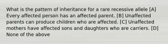 What is the pattern of inheritance for a rare recessive allele [A] Every affected person has an affected parent. [B] Unaffected parents can produce children who are affected. [C] Unaffected mothers have affected sons and daughters who are carriers. [D] None of the above