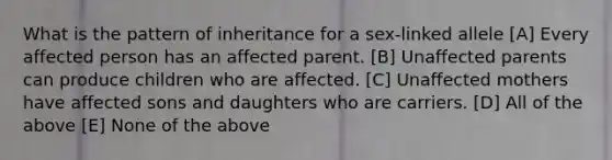 What is the pattern of inheritance for a sex-linked allele [A] Every affected person has an affected parent. [B] Unaffected parents can produce children who are affected. [C] Unaffected mothers have affected sons and daughters who are carriers. [D] All of the above [E] None of the above