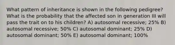 What pattern of inheritance is shown in the following pedigree? What is the probability that the affected son in generation III will pass the trait on to his children? A) autosomal recessive; 25% B) autosomal recessive; 50% C) autosomal dominant; 25% D) autosomal dominant; 50% E) autosomal dominant; 100%