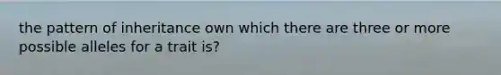 the pattern of inheritance own which there are three or more possible alleles for a trait is?