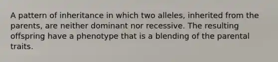 A pattern of inheritance in which two alleles, inherited from the parents, are neither dominant nor recessive. The resulting offspring have a phenotype that is a blending of the parental traits.