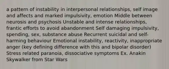 a pattern of instability in interpersonal relationships, self image and affects and marked impulsivity, emotion Middle between neurosis and psychosis Unstable and intense relationships, frantic efforts to avoid abandonment Self damaging impulsivity, spending, sex, substance abuse Recurrent suicidal and self-harming behaviour Emotional instability, reactivity, inappropriate anger (key defining difference with this and bipolar disorder) Stress related paranoia, dissociative symptoms Ex. Anakin Skywalker from Star Wars