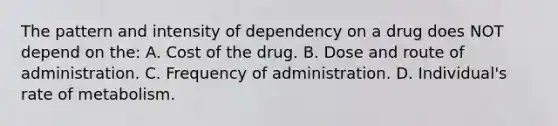 The pattern and intensity of dependency on a drug does NOT depend on​ the: A. Cost of the drug. B. Dose and route of administration. C. Frequency of administration. D. ​Individual's rate of metabolism.