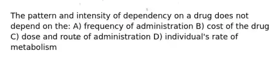 The pattern and intensity of dependency on a drug does not depend on the: A) frequency of administration B) cost of the drug C) dose and route of administration D) individual's rate of metabolism