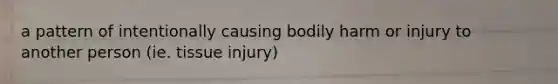 a pattern of intentionally causing bodily harm or injury to another person (ie. tissue injury)