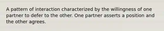 A pattern of interaction characterized by the willingness of one partner to defer to the other. One partner asserts a position and the other agrees.