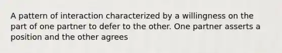 A pattern of interaction characterized by a willingness on the part of one partner to defer to the other. One partner asserts a position and the other agrees