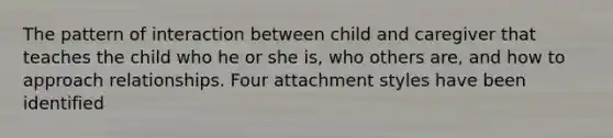 The pattern of interaction between child and caregiver that teaches the child who he or she is, who others are, and how to approach relationships. Four attachment styles have been identified