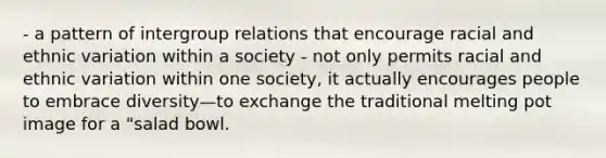 - a pattern of intergroup relations that encourage racial and ethnic variation within a society - not only permits racial and ethnic variation within one society, it actually encourages people to embrace diversity—to exchange the traditional melting pot image for a "salad bowl.