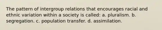 The pattern of intergroup relations that encourages racial and ethnic variation within a society is called: a. pluralism. b. segregation. c. population transfer. d. assimilation.