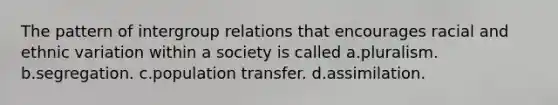 The pattern of intergroup relations that encourages racial and ethnic variation within a society is called a.pluralism. b.segregation. c.population transfer. d.assimilation.