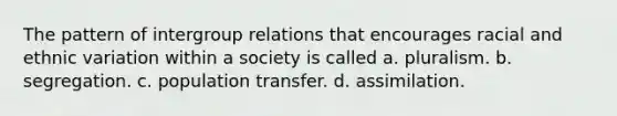 The pattern of intergroup relations that encourages racial and ethnic variation within a society is called a. pluralism. b. segregation. c. population transfer. d. assimilation.