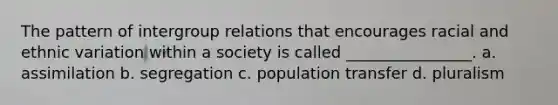 The pattern of intergroup relations that encourages racial and ethnic variation within a society is called ________________. a. assimilation b. segregation c. population transfer d. pluralism