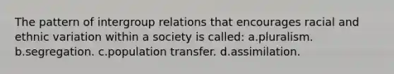 The pattern of intergroup relations that encourages racial and ethnic variation within a society is called: a.pluralism. b.segregation. c.population transfer. d.assimilation.