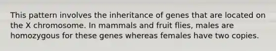 This pattern involves the inheritance of genes that are located on the X chromosome. In mammals and fruit flies, males are homozygous for these genes whereas females have two copies.