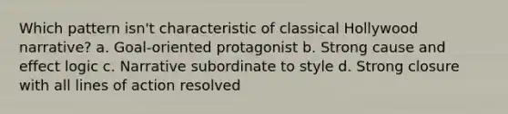 Which pattern isn't characteristic of classical Hollywood narrative? a. Goal-oriented protagonist b. Strong <a href='https://www.questionai.com/knowledge/kRJV8xGm2O-cause-and-effect' class='anchor-knowledge'>cause and effect</a> logic c. Narrative subordinate to style d. Strong closure with all lines of action resolved