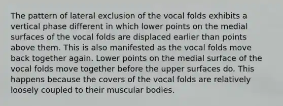 The pattern of lateral exclusion of the vocal folds exhibits a vertical phase different in which lower points on the medial surfaces of the vocal folds are displaced earlier than points above them. This is also manifested as the vocal folds move back together again. Lower points on the medial surface of the vocal folds move together before the upper surfaces do. This happens because the covers of the vocal folds are relatively loosely coupled to their muscular bodies.