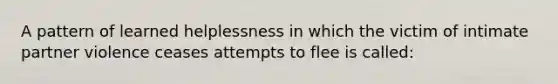 A pattern of learned helplessness in which the victim of intimate partner violence ceases attempts to flee is called: