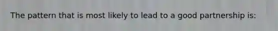 The pattern that is most likely to lead to a good partnership is: