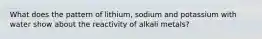 What does the pattern of lithium, sodium and potassium with water show about the reactivity of alkali metals?