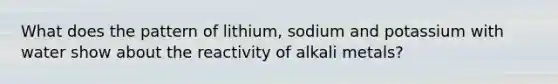 What does the pattern of lithium, sodium and potassium with water show about the reactivity of alkali metals?