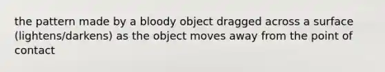 the pattern made by a bloody object dragged across a surface (lightens/darkens) as the object moves away from the point of contact