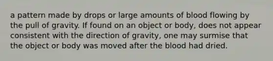 a pattern made by drops or large amounts of blood flowing by the pull of gravity. If found on an object or body, does not appear consistent with the direction of gravity, one may surmise that the object or body was moved after the blood had dried.