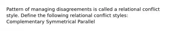 Pattern of managing disagreements is called a relational conflict style. Define the following relational conflict styles: Complementary Symmetrical Parallel