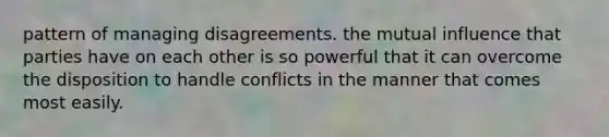 pattern of managing disagreements. the mutual influence that parties have on each other is so powerful that it can overcome the disposition to handle conflicts in the manner that comes most easily.