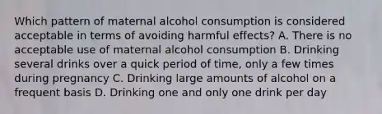 Which pattern of maternal alcohol consumption is considered acceptable in terms of avoiding harmful effects? A. There is no acceptable use of maternal alcohol consumption B. Drinking several drinks over a quick period of time, only a few times during pregnancy C. Drinking large amounts of alcohol on a frequent basis D. Drinking one and only one drink per day